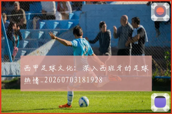 西甲足球文化：深入西班牙的足球热情_20260703181928