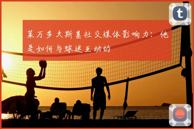 莱万多夫斯基社交媒体影响力:他是如何与球迷互动的