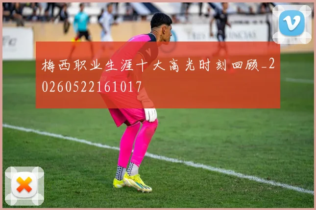 梅西职业生涯十大高光时刻回顾_20260522161017