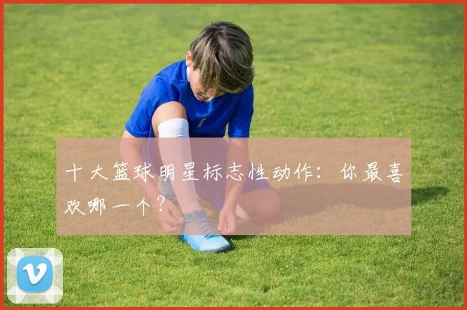 十大篮球明星标志性动作:你最喜欢哪一个?