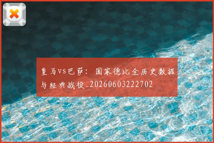 皇马vs巴萨:国家德比全历史数据与经典战役_20260603222702