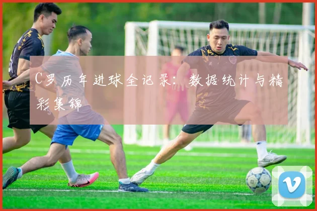 C罗历年进球全记录:数据统计与精彩集锦