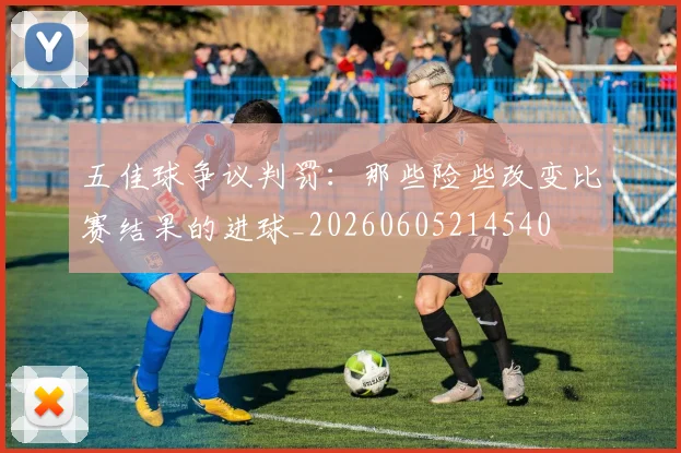 五佳球争议判罚:那些险些改变比赛结果的进球_20260605214540