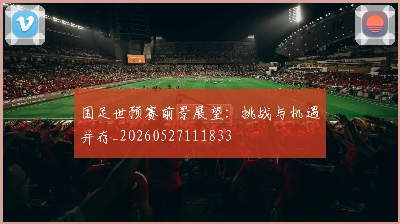国足世预赛前景展望：挑战与机遇并存_20260527111833