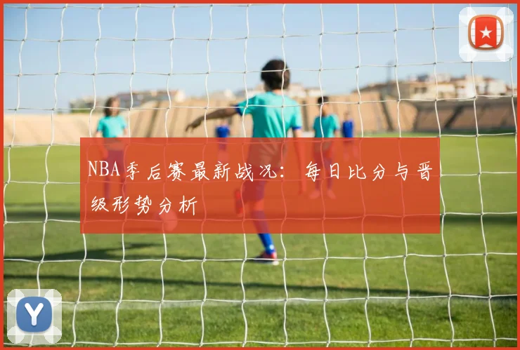 NBA季后赛最新战况：每日比分与晋级形势分析