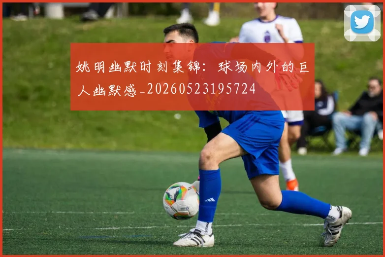 姚明幽默时刻集锦:球场内外的巨人幽默感_20260523195724