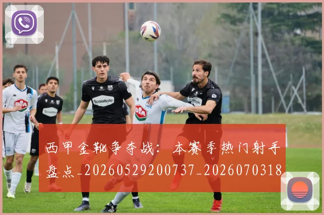 西甲金靴争夺战：本赛季热门射手盘点_20260529200737_20260703181938
