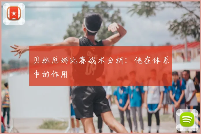贝林厄姆比赛战术分析：他在体系中的作用