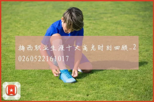 梅西职业生涯十大高光时刻回顾_20260522161017